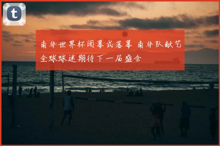 南非世界杯闭幕式落幕 南非队献艺全球球迷期待下一届盛会