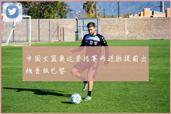 中国女篮奥运资格赛两连胜提前出线晋级巴黎