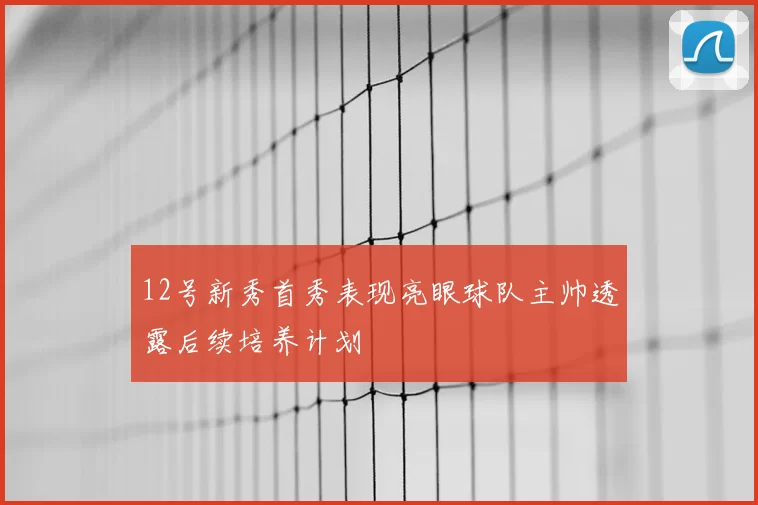 12号新秀首秀表现亮眼球队主帅透露后续培养计划