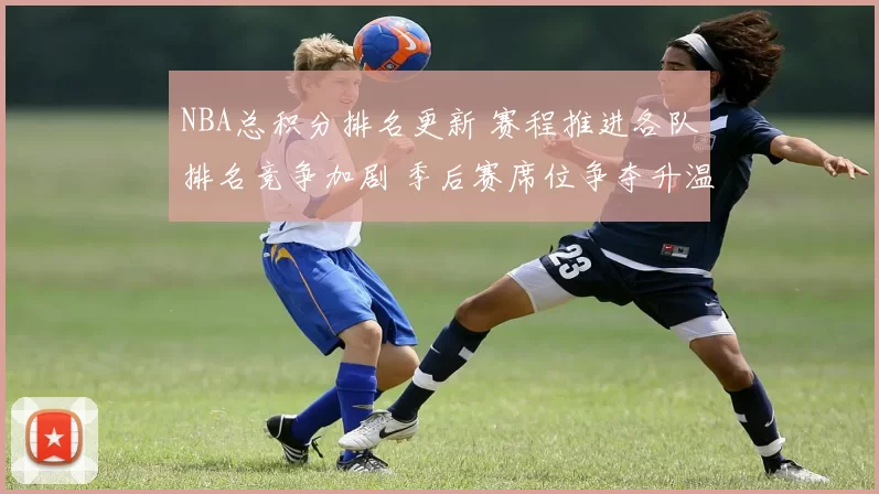 NBA总积分排名更新 赛程推进各队排名竞争加剧 季后赛席位争夺升温