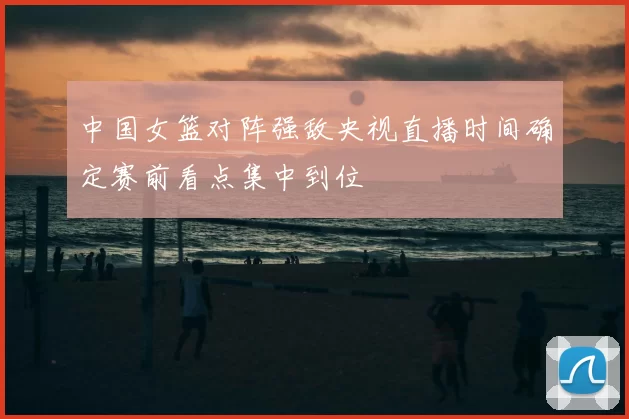 中国女篮对阵强敌央视直播时间确定赛前看点集中到位