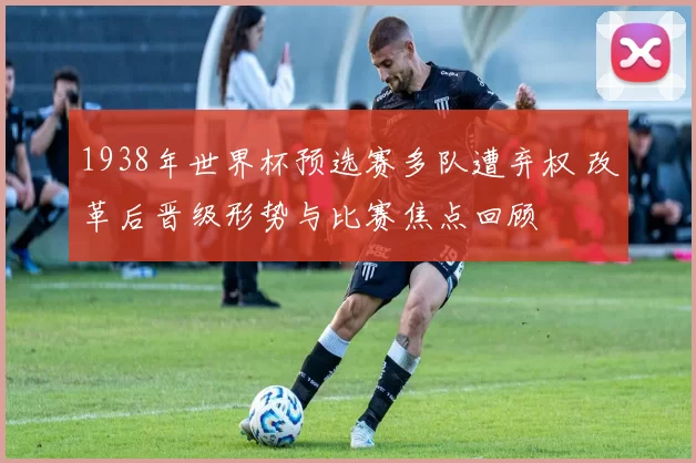 1938年世界杯预选赛多队遭弃权 改革后晋级形势与比赛焦点回顾