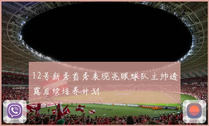 12号新秀首秀表现亮眼球队主帅透露后续培养计划