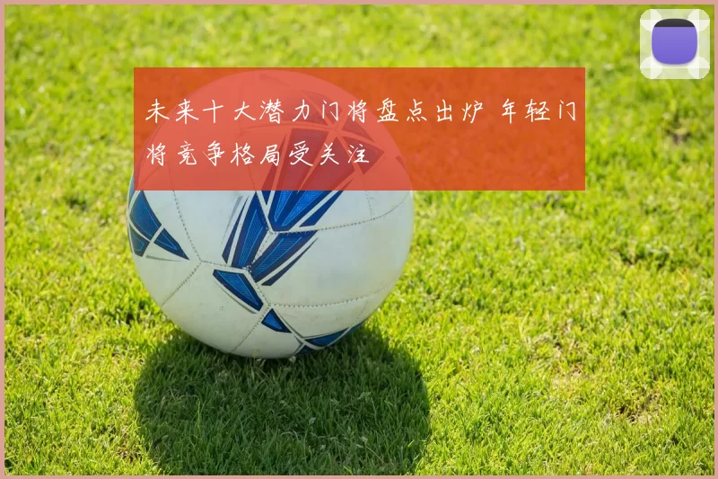 未来十大潜力门将盘点出炉 年轻门将竞争格局受关注