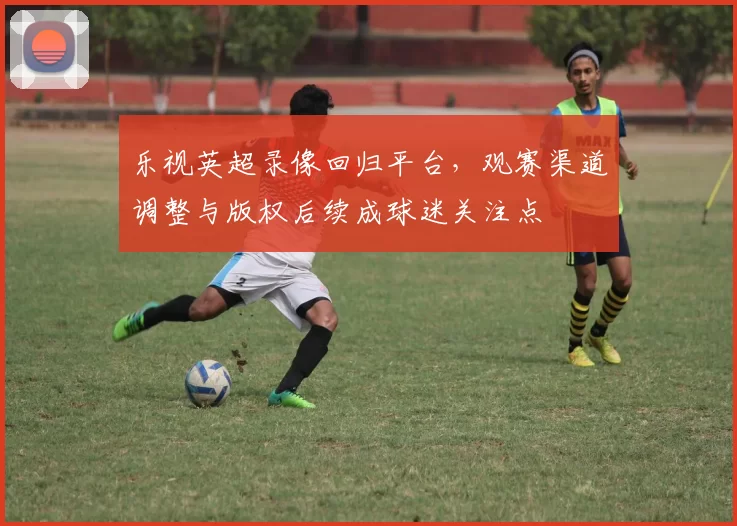 乐视英超录像回归平台，观赛渠道调整与版权后续成球迷关注点