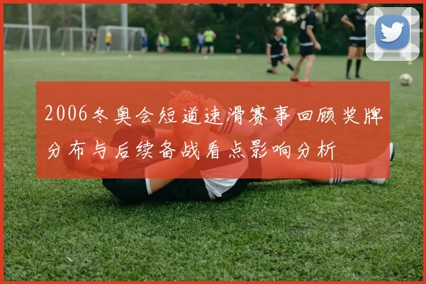 2006冬奥会短道速滑赛事回顾奖牌分布与后续备战看点影响分析