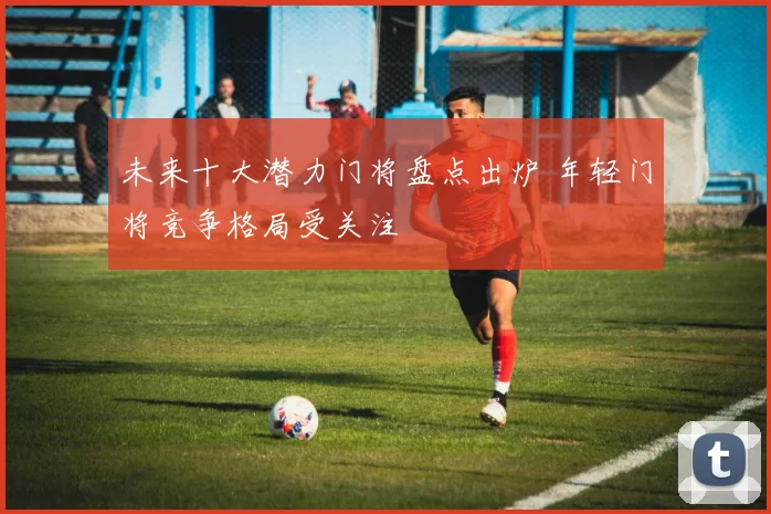未来十大潜力门将盘点出炉 年轻门将竞争格局受关注