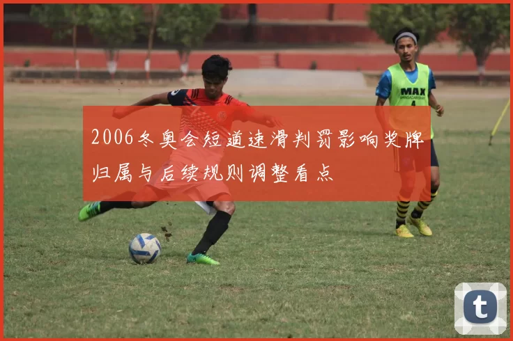 2006冬奥会短道速滑判罚影响奖牌归属与后续规则调整看点