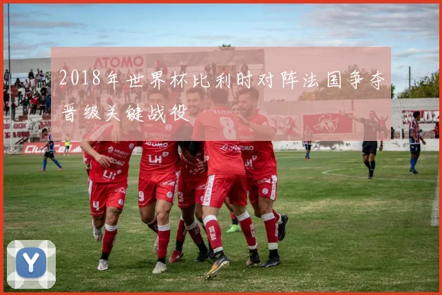 2018年世界杯比利时对阵法国争夺晋级关键战役