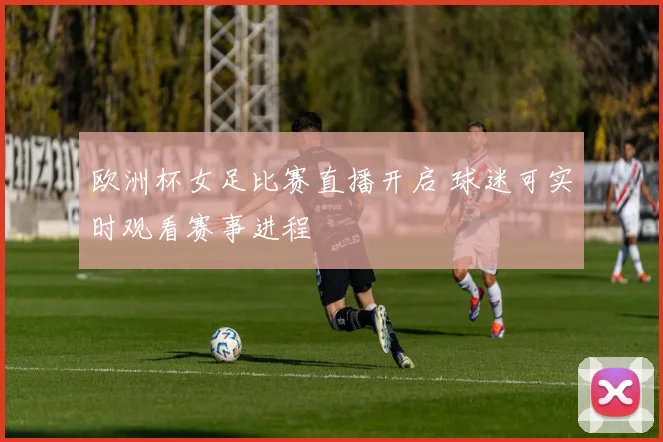 欧洲杯女足比赛直播开启 球迷可实时观看赛事进程