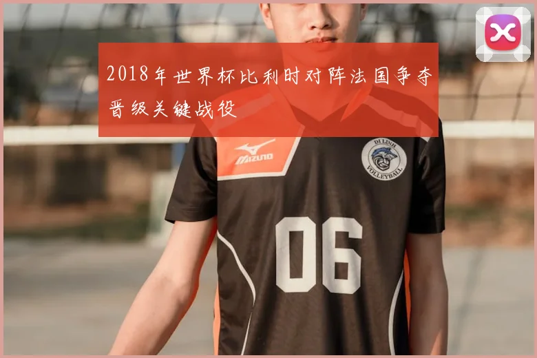 2018年世界杯比利时对阵法国争夺晋级关键战役