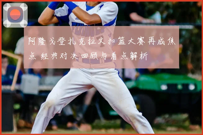 阿隆戈登扎克拉文扣篮大赛再成焦点 经典对决回顾与看点解析