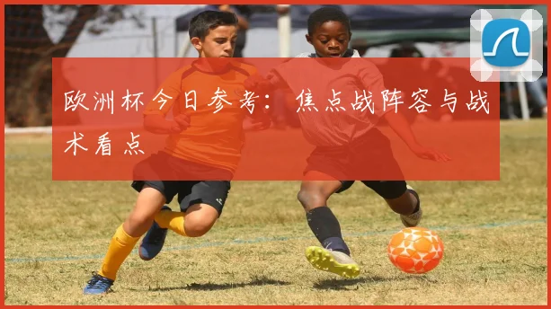 欧洲杯今日参考：焦点战阵容与战术看点