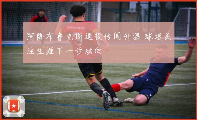 阿隆布鲁克斯退役传闻升温 球迷关注生涯下一步动向