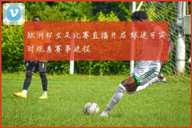欧洲杯女足比赛直播开启 球迷可实时观看赛事进程