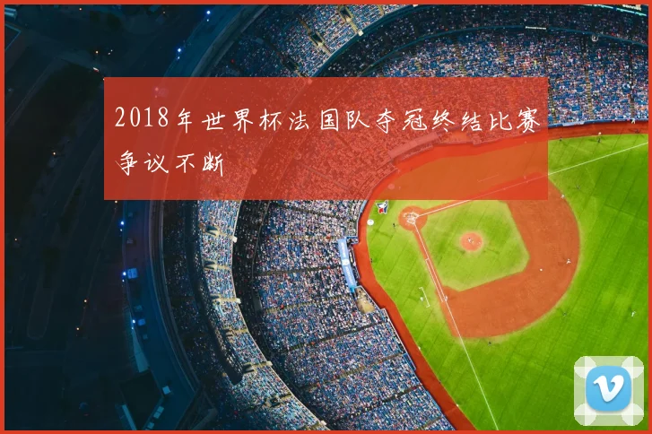 2018年世界杯法国队夺冠终结比赛争议不断