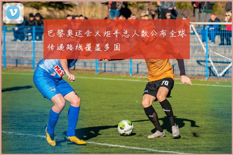 巴黎奥运会火炬手总人数公布全球传递路线覆盖多国