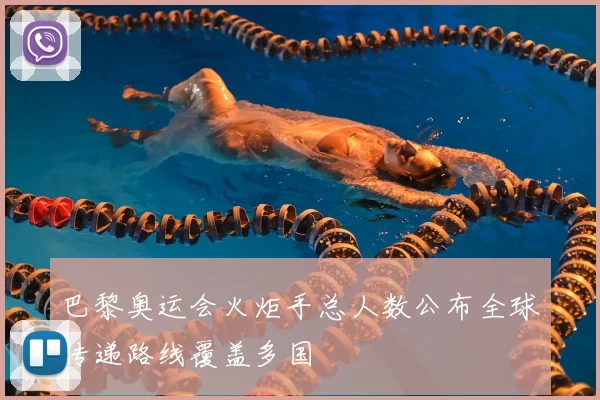 巴黎奥运会火炬手总人数公布全球传递路线覆盖多国